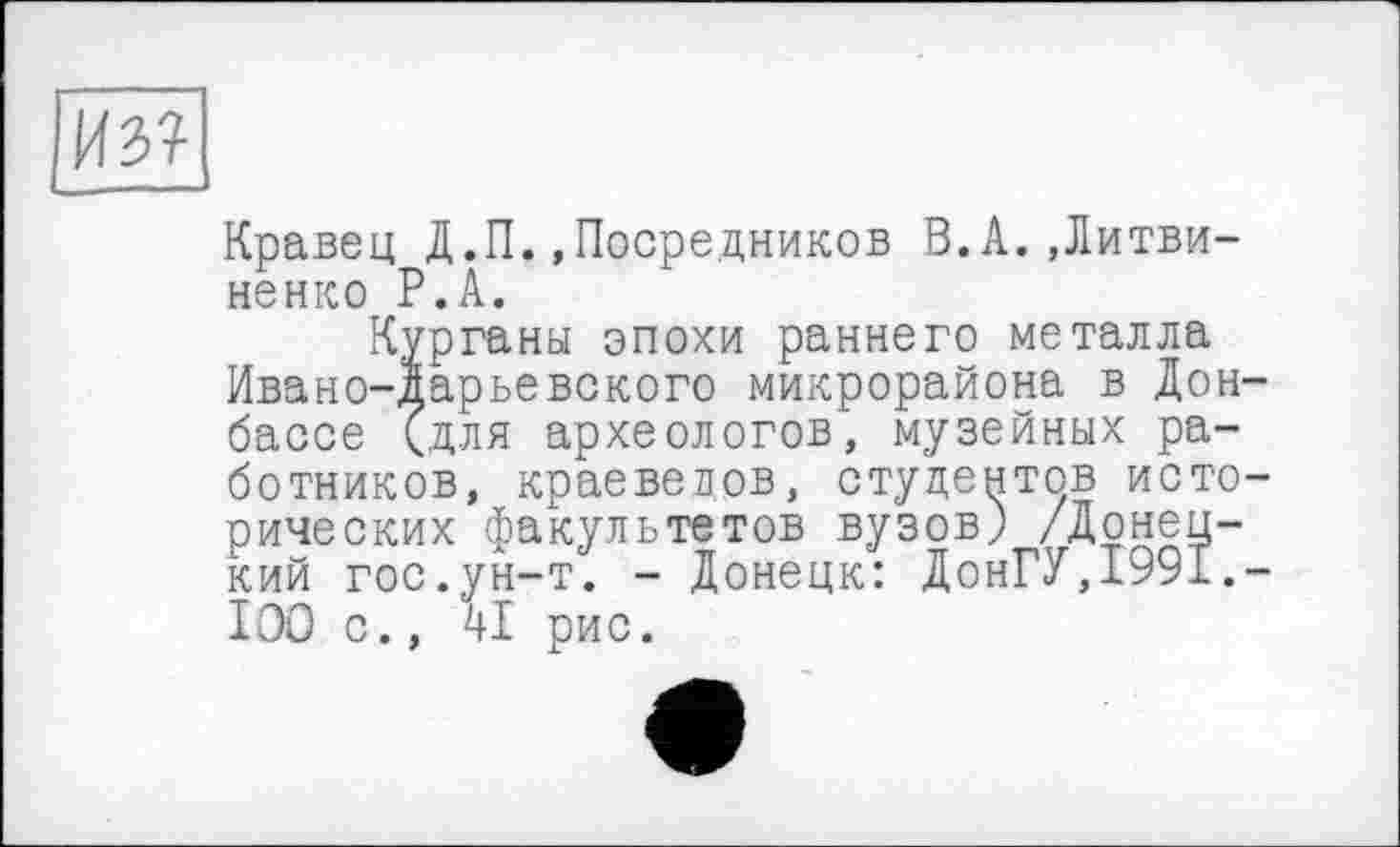 ﻿Кравец Д.П.»Посредников В.А..Литвиненко Р.А.
Курганы эпохи раннего металла Ивано-дарьевского микрорайона в Дон бассе (для археологов, музейных работников, краеведов, студентов исто рических факультетов вузов) /Донецкий гос.ун-т. - Донецк: ДонГУ,1991. ІОО с., 41 рис.